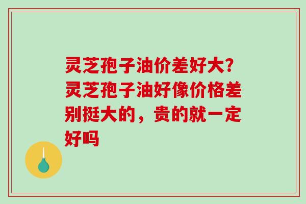 灵芝孢子油价差好大?灵芝孢子油好像价格差别挺大的,贵的就一定好吗-第1张图片-破壁灵芝孢子粉研究指南 灵芝孢子油价差好大?灵芝孢子油好像价格差别挺大的,贵的就一定好吗-第1张图片-破壁灵芝孢子粉研究指南