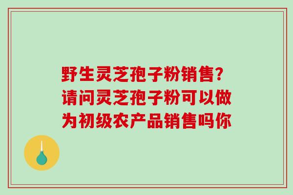 野生灵芝孢子粉销售?请问灵芝孢子粉可以做为初级农产品销售吗你-第1张图片-破壁灵芝孢子粉研究指南 野生灵芝孢子粉销售?请问灵芝孢子粉可以做为初级农产品销售吗你-第1张图片-破壁灵芝孢子粉研究指南