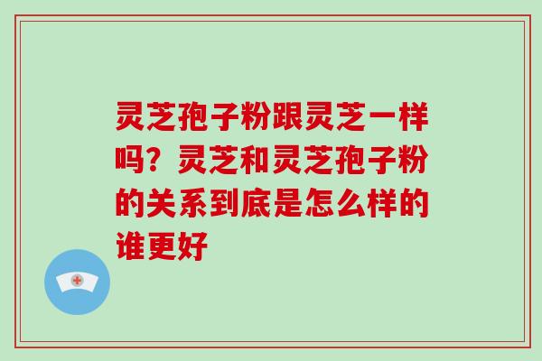 灵芝孢子粉跟灵芝一样吗？灵芝和灵芝孢子粉的关系到底是怎么样的谁更好-第1张图片-破壁灵芝孢子粉研究指南