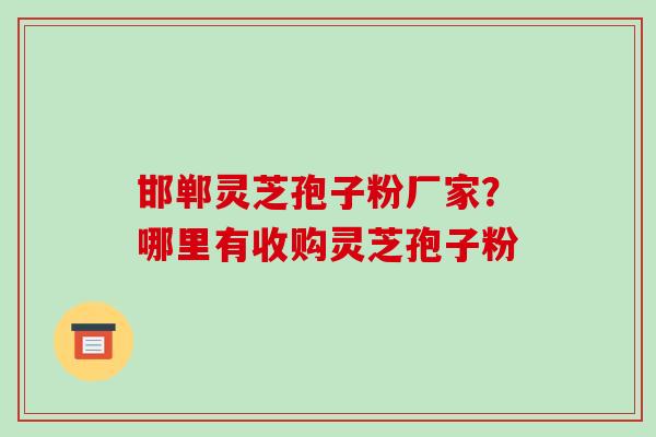 邯郸灵芝孢子粉厂家？哪里有收购灵芝孢子粉-第1张图片-破壁灵芝孢子粉研究指南