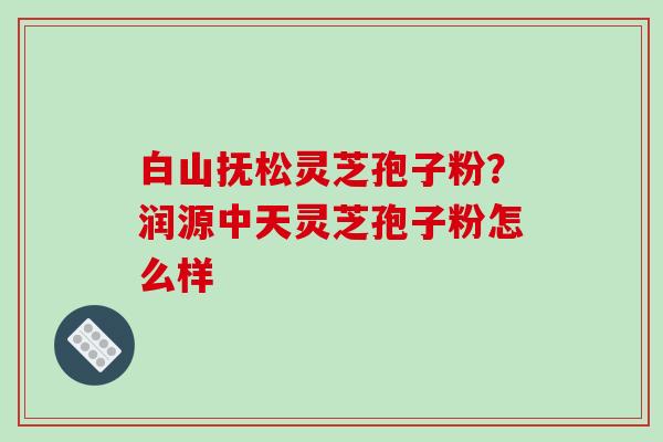 白山抚松灵芝孢子粉?润源中天灵芝孢子粉怎么样-第1张图片-破壁灵芝孢子粉研究指南 白山抚松灵芝孢子粉?润源中天灵芝孢子粉怎么样-第1张图片-破壁灵芝孢子粉研究指南