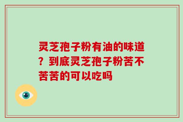 灵芝孢子粉有油的味道？到底灵芝孢子粉苦不苦苦的可以吃吗-第1张图片-破壁灵芝孢子粉研究指南