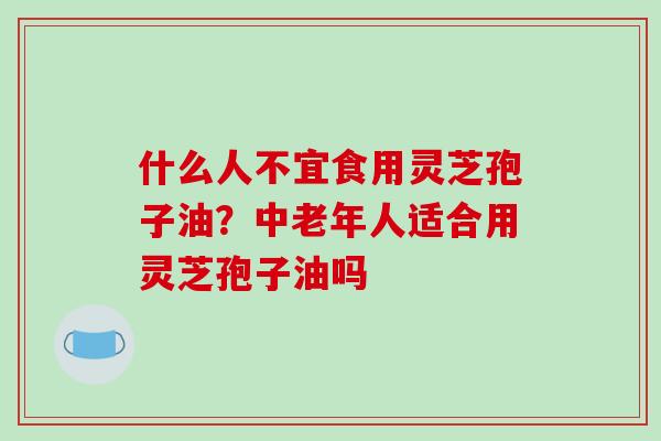 什么人不宜食用灵芝孢子油?中老年人适合用灵芝孢子油吗-第1张图片-破壁灵芝孢子粉研究指南 什么人不宜食用灵芝孢子油?中老年人适合用灵芝孢子油吗-第1张图片-破壁灵芝孢子粉研究指南
