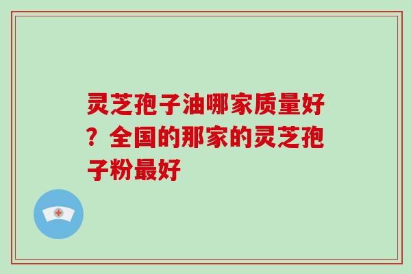 灵芝孢子油哪家质量好？全国的那家的灵芝孢子粉最好-第1张图片-破壁灵芝孢子粉研究指南