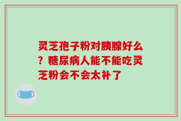 灵芝孢子粉对胰腺好么？糖尿病人能不能吃灵芝粉会不会太补了-第1张图片-破壁灵芝孢子粉研究指南
