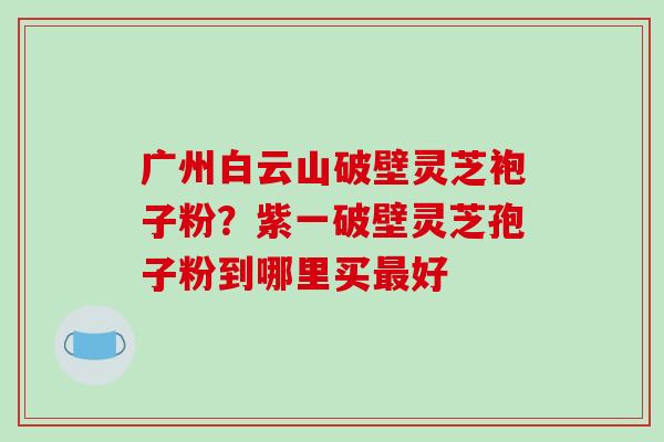 广州白云山破壁灵芝袍子粉?紫一破壁灵芝孢子粉到哪里买最好-第1张图片-破壁灵芝孢子粉研究指南 广州白云山破壁灵芝袍子粉?紫一破壁灵芝孢子粉到哪里买最好-第1张图片-破壁灵芝孢子粉研究指南