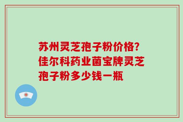 苏州灵芝孢子粉价格?佳尔科药业菌宝牌灵芝孢子粉多少钱一瓶-第1张图片-破壁灵芝孢子粉研究指南 苏州灵芝孢子粉价格?佳尔科药业菌宝牌灵芝孢子粉多少钱一瓶-第1张图片-破壁灵芝孢子粉研究指南