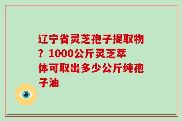 辽宁省灵芝孢子提取物?1000公斤灵芝萃体可取出多少公斤纯孢子油-第1张图片-破壁灵芝孢子粉研究指南 辽宁省灵芝孢子提取物?1000公斤灵芝萃体可取出多少公斤纯孢子油-第1张图片-破壁灵芝孢子粉研究指南