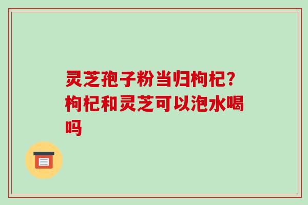 灵芝孢子粉当归枸杞?枸杞和灵芝可以泡水喝吗-第1张图片-破壁灵芝孢子粉研究指南 灵芝孢子粉当归枸杞?枸杞和灵芝可以泡水喝吗-第1张图片-破壁灵芝孢子粉研究指南