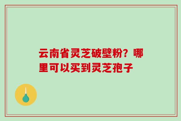 云南省灵芝破壁粉?哪里可以买到灵芝孢子-第1张图片-破壁灵芝孢子粉研究指南 云南省灵芝破壁粉?哪里可以买到灵芝孢子-第1张图片-破壁灵芝孢子粉研究指南