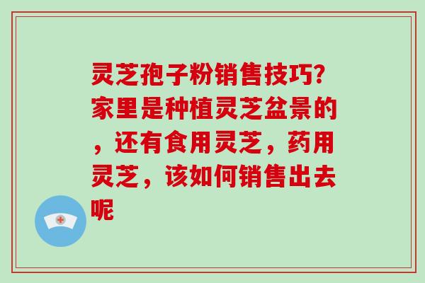 灵芝孢子粉销售技巧？家里是种植灵芝盆景的，还有食用灵芝，药用灵芝，该如何销售出去呢-第1张图片-破壁灵芝孢子粉研究指南
