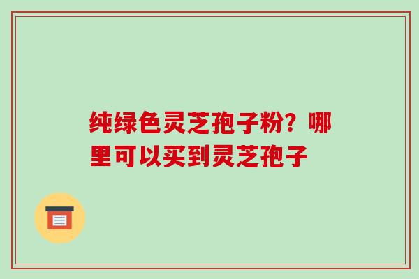 纯绿色灵芝孢子粉?哪里可以买到灵芝孢子-第1张图片-破壁灵芝孢子粉研究指南 纯绿色灵芝孢子粉?哪里可以买到灵芝孢子-第1张图片-破壁灵芝孢子粉研究指南