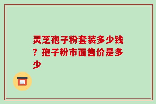 灵芝孢子粉套装多少钱？孢子粉市面售价是多少-第1张图片-破壁灵芝孢子粉研究指南