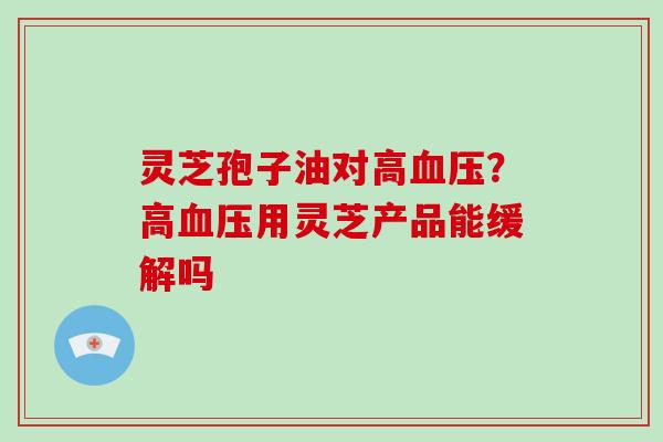 灵芝孢子油对高血压?高血压用灵芝产品能缓解吗-第1张图片-破壁灵芝孢子粉研究指南 灵芝孢子油对高血压?高血压用灵芝产品能缓解吗-第1张图片-破壁灵芝孢子粉研究指南