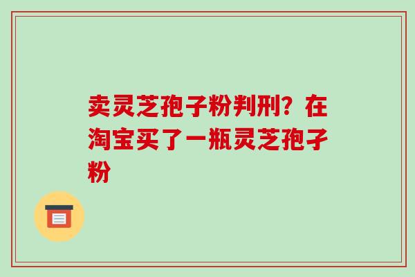 卖灵芝孢子粉判刑？在淘宝买了一瓶灵芝孢孑粉-第1张图片-破壁灵芝孢子粉研究指南