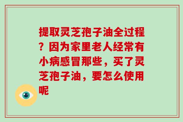 提取灵芝孢子油全过程？因为家里老人经常有小病感冒那些，买了灵芝孢子油，要怎么使用呢-第1张图片-破壁灵芝孢子粉研究指南