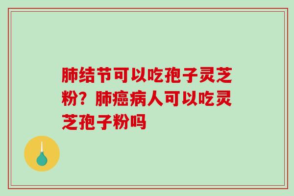肺结节可以吃孢子灵芝粉？肺癌病人可以吃灵芝孢子粉吗-第1张图片-破壁灵芝孢子粉研究指南