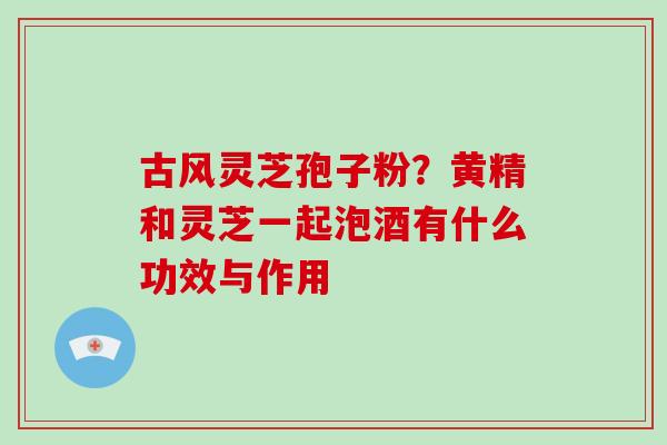 古风灵芝孢子粉?黄精和灵芝一起泡酒有什么功效与作用-第1张图片-破壁灵芝孢子粉研究指南 古风灵芝孢子粉?黄精和灵芝一起泡酒有什么功效与作用-第1张图片-破壁灵芝孢子粉研究指南