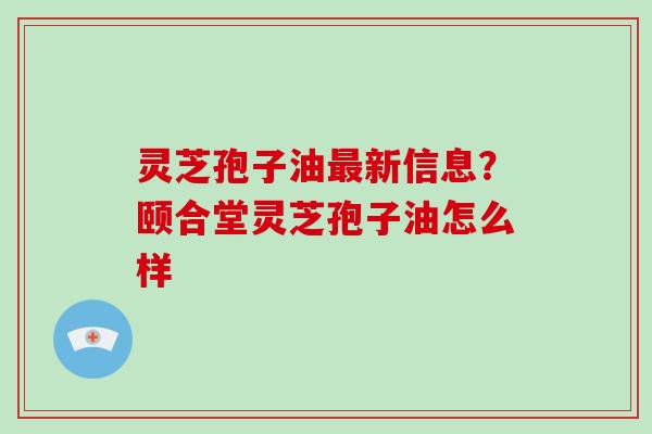 灵芝孢子油最新信息?颐合堂灵芝孢子油怎么样-第1张图片-破壁灵芝孢子粉研究指南 灵芝孢子油最新信息?颐合堂灵芝孢子油怎么样-第1张图片-破壁灵芝孢子粉研究指南
