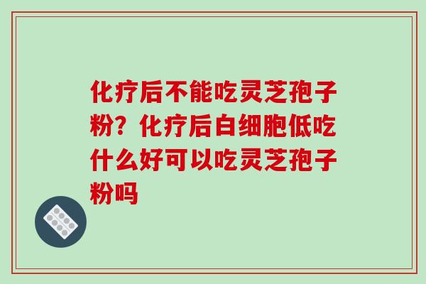 化疗后不能吃灵芝孢子粉？化疗后白细胞低吃什么好可以吃灵芝孢子粉吗-第1张图片-破壁灵芝孢子粉研究指南