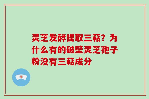 灵芝发酵提取三萜？为什么有的破壁灵芝孢子粉没有三萜成分-第1张图片-破壁灵芝孢子粉研究指南