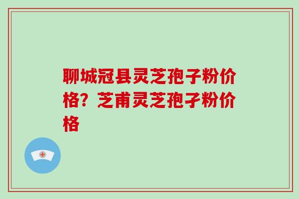 聊城冠县灵芝孢子粉价格？芝甫灵芝孢孑粉价格-第1张图片-破壁灵芝孢子粉研究指南