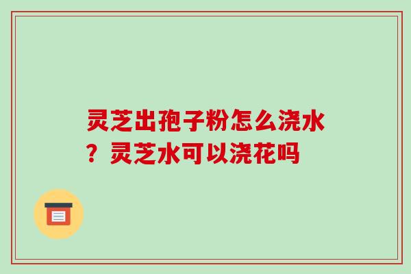 灵芝出孢子粉怎么浇水？灵芝水可以浇花吗-第1张图片-破壁灵芝孢子粉研究指南