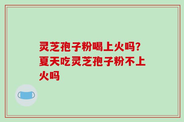 灵芝孢子粉喝上火吗？夏天吃灵芝孢子粉不上火吗-第1张图片-破壁灵芝孢子粉研究指南