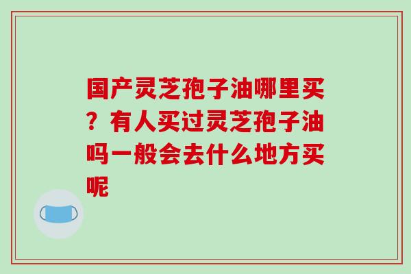 国产灵芝孢子油哪里买?有人买过灵芝孢子油吗一般会去什么地方买呢-第1张图片-破壁灵芝孢子粉研究指南 国产灵芝孢子油哪里买?有人买过灵芝孢子油吗一般会去什么地方买呢-第1张图片-破壁灵芝孢子粉研究指南