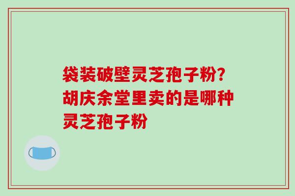 袋装破壁灵芝孢子粉?胡庆余堂里卖的是哪种灵芝孢子粉-第1张图片-破壁灵芝孢子粉研究指南 袋装破壁灵芝孢子粉?胡庆余堂里卖的是哪种灵芝孢子粉-第1张图片-破壁灵芝孢子粉研究指南