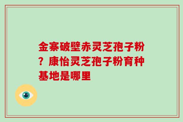 金寨破壁赤灵芝孢子粉?康怡灵芝孢子粉育种基地是哪里-第1张图片-破壁灵芝孢子粉研究指南 金寨破壁赤灵芝孢子粉?康怡灵芝孢子粉育种基地是哪里-第1张图片-破壁灵芝孢子粉研究指南