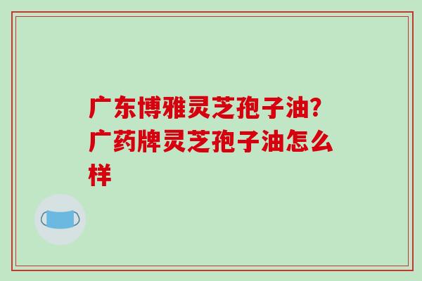 广东博雅灵芝孢子油？广药牌灵芝孢子油怎么样-第1张图片-破壁灵芝孢子粉研究指南