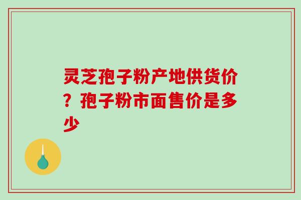灵芝孢子粉产地供货价？孢子粉市面售价是多少-第1张图片-破壁灵芝孢子粉研究指南