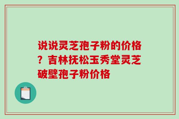 说说灵芝孢子粉的价格?吉林抚松玉秀堂灵芝破壁孢子粉价格-第1张图片-破壁灵芝孢子粉研究指南 说说灵芝孢子粉的价格?吉林抚松玉秀堂灵芝破壁孢子粉价格-第1张图片-破壁灵芝孢子粉研究指南
