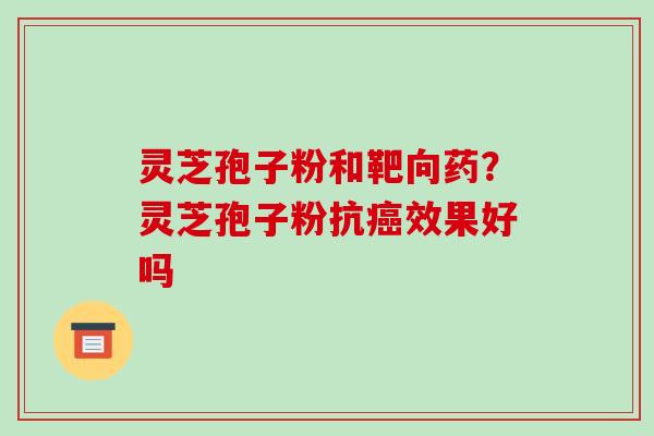 灵芝孢子粉和靶向药？灵芝孢子粉抗癌效果好吗-第1张图片-破壁灵芝孢子粉研究指南