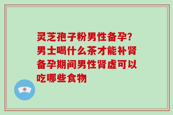 灵芝孢子粉男性备孕?男士喝什么茶才能补肾备孕期间男性肾虚可以吃哪些食物-第1张图片-破壁灵芝孢子粉研究指南 灵芝孢子粉男性备孕?男士喝什么茶才能补肾备孕期间男性肾虚可以吃哪些食物-第1张图片-破壁灵芝孢子粉研究指南