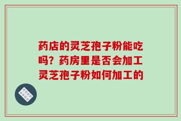 药店的灵芝孢子粉能吃吗？药房里是否会加工灵芝孢子粉如何加工的-第1张图片-破壁灵芝孢子粉研究指南