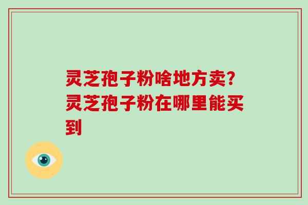 灵芝孢子粉啥地方卖?灵芝孢子粉在哪里能买到-第1张图片-破壁灵芝孢子粉研究指南 灵芝孢子粉啥地方卖?灵芝孢子粉在哪里能买到-第1张图片-破壁灵芝孢子粉研究指南