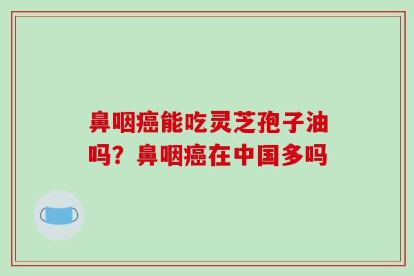 鼻咽癌能吃灵芝孢子油吗？鼻咽癌在中国多吗-第1张图片-破壁灵芝孢子粉研究指南