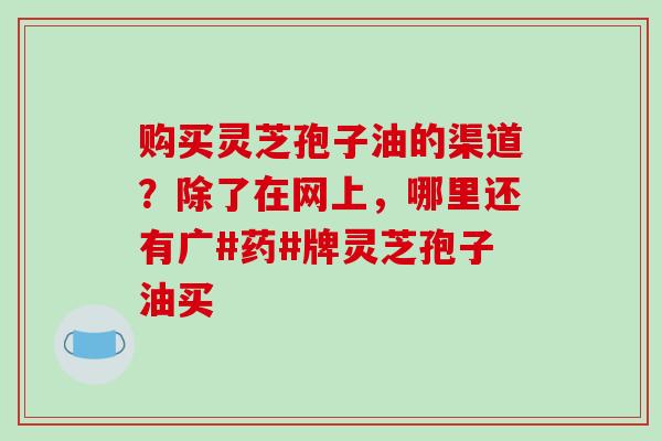 购买灵芝孢子油的渠道?除了在网上,哪里还有广#药#牌灵芝孢子油买-第1张图片-破壁灵芝孢子粉研究指南 购买灵芝孢子油的渠道?除了在网上,哪里还有广#药#牌灵芝孢子油买-第1张图片-破壁灵芝孢子粉研究指南
