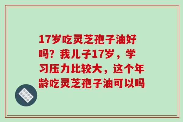 17岁吃灵芝孢子油好吗?我儿子17岁,学习压力比较大,这个年龄吃灵芝孢子油可以吗-第1张图片-破壁灵芝孢子粉研究指南 17岁吃灵芝孢子油好吗?我儿子17岁,学习压力比较大,这个年龄吃灵芝孢子油可以吗-第1张图片-破壁灵芝孢子粉研究指南