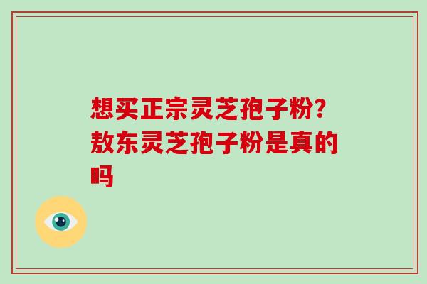 想买正宗灵芝孢子粉?敖东灵芝孢子粉是真的吗-第1张图片-破壁灵芝孢子粉研究指南 想买正宗灵芝孢子粉?敖东灵芝孢子粉是真的吗-第1张图片-破壁灵芝孢子粉研究指南