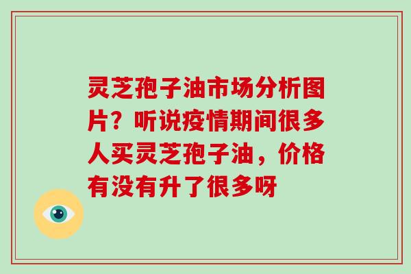灵芝孢子油市场分析图片？听说疫情期间很多人买灵芝孢子油，价格有没有升了很多呀-第1张图片-破壁灵芝孢子粉研究指南