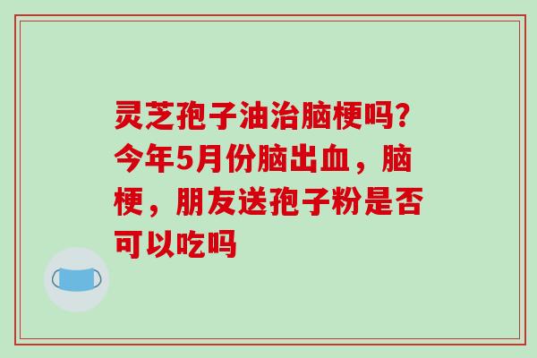 灵芝孢子油治脑梗吗?今年5月份脑出血,脑梗,朋友送孢子粉是否可以吃吗-第1张图片-破壁灵芝孢子粉研究指南 灵芝孢子油治脑梗吗?今年5月份脑出血,脑梗,朋友送孢子粉是否可以吃吗-第1张图片-破壁灵芝孢子粉研究指南