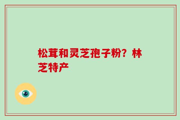 松茸和灵芝孢子粉?林芝特产-第1张图片-破壁灵芝孢子粉研究指南 松茸和灵芝孢子粉?林芝特产-第1张图片-破壁灵芝孢子粉研究指南