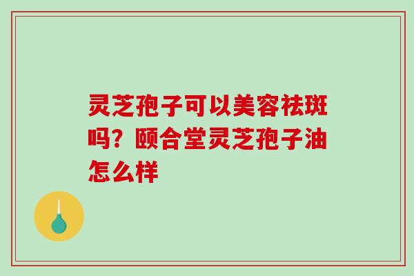 灵芝孢子可以美容祛斑吗?颐合堂灵芝孢子油怎么样-第1张图片-破壁灵芝孢子粉研究指南 灵芝孢子可以美容祛斑吗?颐合堂灵芝孢子油怎么样-第1张图片-破壁灵芝孢子粉研究指南