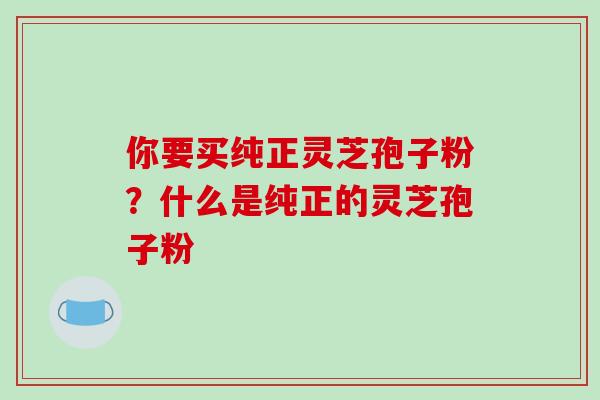 你要买纯正灵芝孢子粉?什么是纯正的灵芝孢子粉-第1张图片-破壁灵芝孢子粉研究指南 你要买纯正灵芝孢子粉?什么是纯正的灵芝孢子粉-第1张图片-破壁灵芝孢子粉研究指南