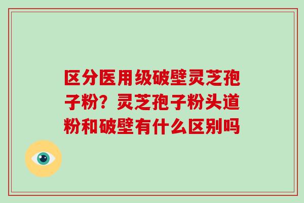区分医用级破壁灵芝孢子粉？灵芝孢子粉头道粉和破壁有什么区别吗-第1张图片-破壁灵芝孢子粉研究指南