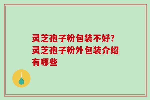 灵芝孢子粉包装不好？灵芝孢子粉外包装介绍有哪些-第1张图片-破壁灵芝孢子粉研究指南