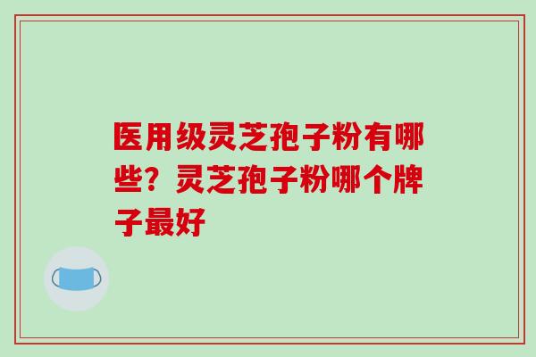 医用级灵芝孢子粉有哪些?灵芝孢子粉哪个牌子最好-第1张图片-破壁灵芝孢子粉研究指南 医用级灵芝孢子粉有哪些?灵芝孢子粉哪个牌子最好-第1张图片-破壁灵芝孢子粉研究指南